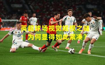 英超球场视觉规模之谜:为何显得如此紧凑?
