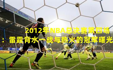 2012年NBA总决赛第四场:雷霆背水一战与热火的冠军曙光