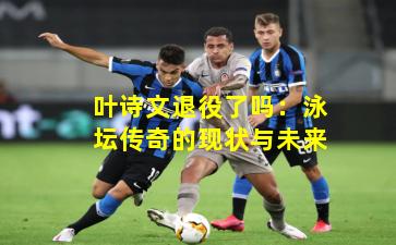 叶诗文退役了吗：泳坛传奇的现状与未来