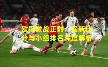 欧冠激战正酣：最新比分与小组排名深度解析