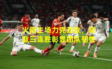 火箭主场力克劲敌，豪取三连胜彰显团队韧性