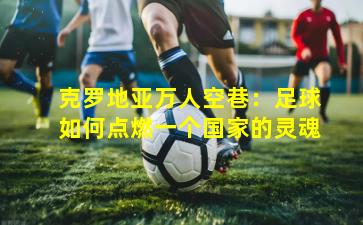 克罗地亚万人空巷：足球如何点燃一个国家的灵魂