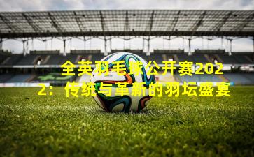  全英羽毛球公开赛2022：传统与革新的羽坛盛宴