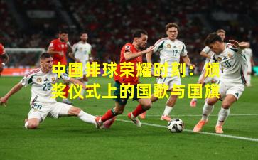 中国排球荣耀时刻：颁奖仪式上的国歌与国旗