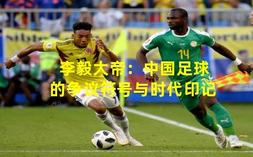 李毅大帝：中国足球的争议符号与时代印记