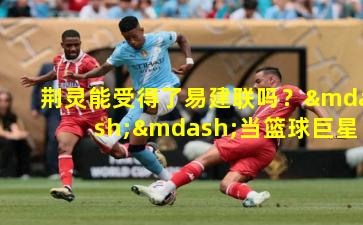 荆灵能受得了易建联吗？——当篮球巨星遇上跨界挑战