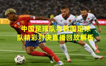 中国足球队与韩国足球队精彩对决直播回放解析